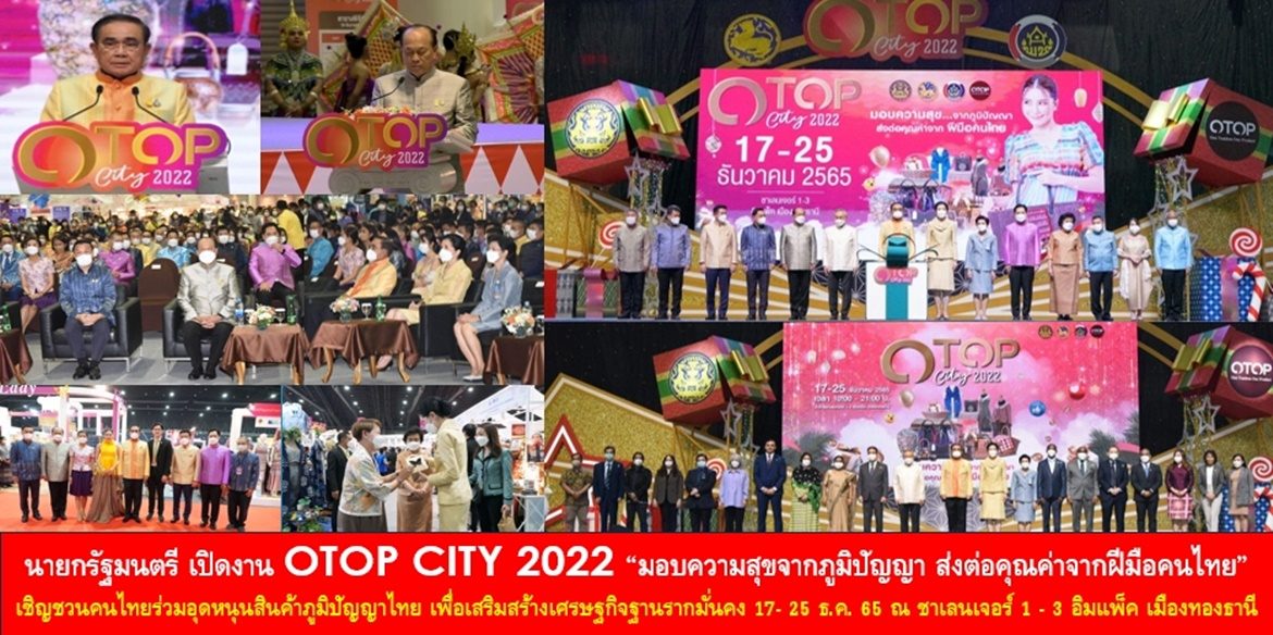 นายกรัฐมนตรี เปิดงาน OTOP CITY 2022 “มอบความสุขจากภูมิปัญญา ส่งต่อคุณค่าจากฝีมือคนไทย” เชิญชวนคนไทยร่วมอุดหนุนสินค้าภูมิปัญญาไทย เลือกซื้อ เลือกหาของขวัญของฝากจากฝีมือคนไทย เพื่อเสริมสร้างเศรษฐกิจฐานรากมั่นคง ชุมชนมีรายได้ที่ยั่งยืน 17- 25 ธ.ค. 65 ณ ชาเลนเจอร์ 1 – 3 อิมแพ็ค เมืองทองธานี
