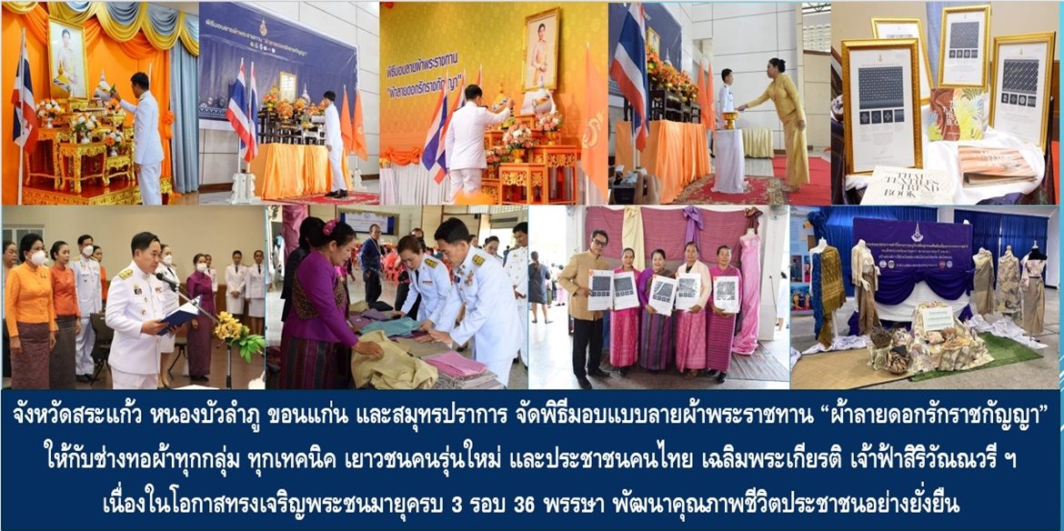 จังหวัดสระแก้ว หนองบัวลำภู ขอนแก่น และสมุทรปราการ จัดพิธีมอบแบบลายผ้าพระราชทาน “ผ้าลายดอกรักราชกัญญา” ให้กับช่างทอผ้าทุกกลุ่ม ทุกเทคนิค เยาวชนคนรุ่นใหม่ และประชาชนคนไทย เฉลิมพระเกียรติสมเด็จพระเจ้าลูกเธอ เจ้าฟ้าสิริวัณณวรี นารีรัตนราชกัญญา เนื่องในโอกาสทรงเจริญพระชนมายุครบ 3 รอบ 36 พรรษา พัฒนาคุณภาพชีวิตประชาชนอย่างยั่งยืน