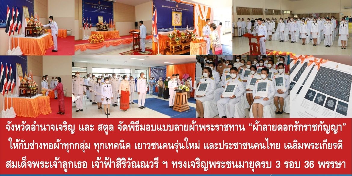จังหวัดอำนาจเจริญ และจังหวัดสตูล จัดพิธีมอบแบบลายผ้าพระราชทาน “ผ้าลายดอกรักราชกัญญา” ให้กับช่างทอผ้าทุกกลุ่ม ทุกเทคนิค เยาวชนคนรุ่นใหม่ และประชาชนคนไทย เฉลิมพระเกียรติสมเด็จพระเจ้าลูกเธอ เจ้าฟ้าสิริวัณณวรี นารีรัตนราชกัญญา เนื่องในโอกาสทรงเจริญพระชนมายุครบ 3 รอบ 36 พรรษา พัฒนาคุณภาพชีวิตประชาชนอย่างยั่งยืน