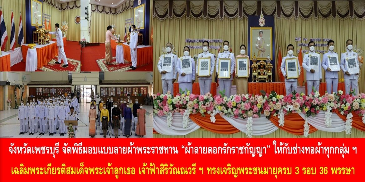 จังหวัดเพชรบุรี จัดพิธีมอบแบบลายผ้าพระราชทาน “ผ้าลายดอกรักราชกัญญา” ให้กับช่างทอผ้าทุกกลุ่ม ทุกเทคนิค เยาวชนคนรุ่นใหม่ และประชาชนคนไทย เฉลิมพระเกียรติสมเด็จพระเจ้าลูกเธอ เจ้าฟ้าสิริวัณณวรี นารีรัตนราชกัญญา เนื่องในโอกาสทรงเจริญพระชนมายุครบ 3 รอบ 36 พรรษา พัฒนาคุณภาพชีวิตประชาชนอย่างยั่งยืน