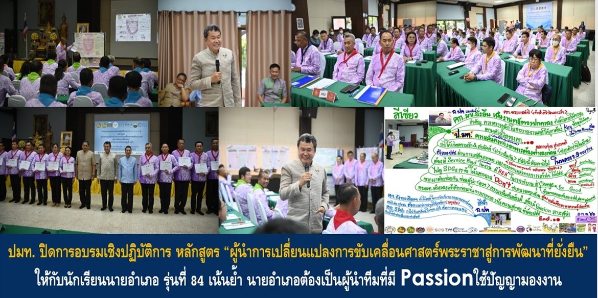 ปลัดมหาดไทยปิดการอบรมเชิงปฏิบัติการ หลักสูตร “ผู้นำการเปลี่ยนแปลงการขับเคลื่อนศาสตร์พระราชาสู่การพัฒนาที่ยั่งยืน” ให้กับนักเรียนนายอำเภอ รุ่นที่ 84 เน้นย้ำ นายอำเภอต้องเป็นผู้นำทีมที่มี Passionใช้ปัญญามองงาน ทำความเข้าใจรอบด้าน มุ่งมั่นบูรณาการการทำงานร่วมกับภาคีเครือข่ายอย่างเป็นระบบ ทำให้พี่น้องประชาชนมีคุณภาพชีวิตที่ดีอย่างยั่งยืน
