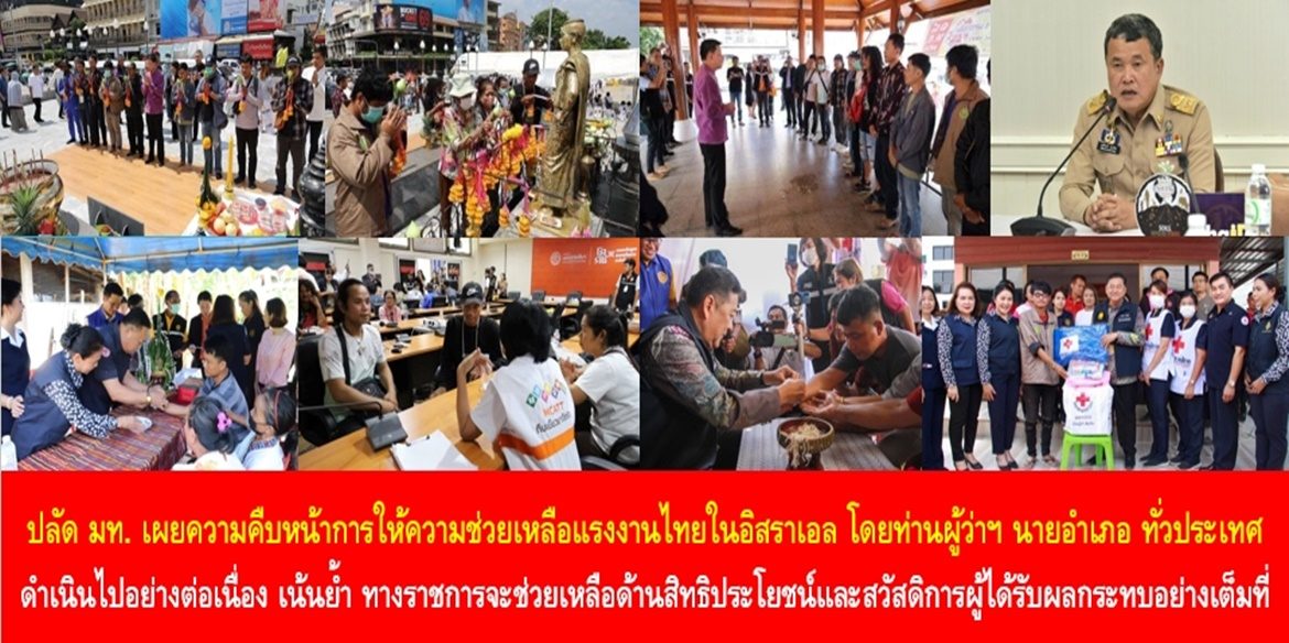 ปลัดมหาดไทย เผยความคืบหน้าการให้ความช่วยเหลือแรงงานไทยในอิสราเอลโดยท่านผู้ว่าฯ นายอำเภอ ทั่วประเทศ ดำเนินไปอย่างต่อเนื่อง พร้อมเน้นย้ำ ทางราชการจะช่วยเหลือด้านสิทธิประโยชน์และสวัสดิการกับผู้ได้รับผลกระทบอย่างเต็มที่ เพื่อ “บำบัดทุกข์ บำรุงสุข” บรรเทาความเดือดร้อน ให้กับพี่น้องประชาชนคนไทย