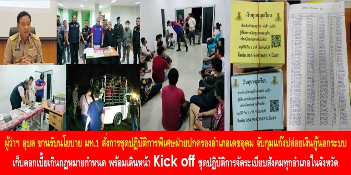 ผู้ว่าฯ อุบล ขานรับนโยบาย มท.1 สั่งการชุดปฏิบัติการพิเศษฝ่ายปกครองอำเภอเดชอุดม จับกุมแก๊งปล่อยเงินกู้นอกระบบ เก็บดอกเบี้ยเกินกฎหมายกำหนด พร้อมเดินหน้า Kick off ชุดปฏิบัติการจัดระเบียบสังคมทุกอำเภอในจังหวัดอุบลราชธานี เพื่อความผาสุกของพี่น้องประชาชน
