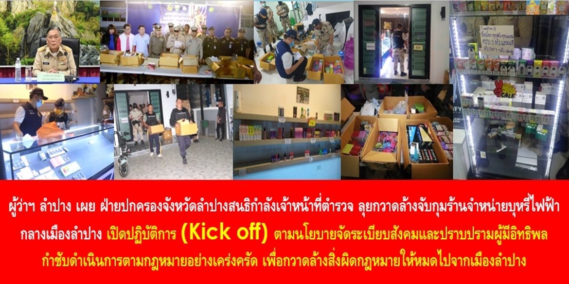 ผู้ว่าฯ ลำปาง เผย ฝ่ายปกครองจังหวัดลำปางสนธิกำลังเจ้าหน้าที่ตำรวจ ลุยกวาดล้างจับกุมร้านจำหน่ายบุหรี่ไฟฟ้ากลางเมืองลำปาง เปิดปฏิบัติการ (Kick off) ตามนโยบายจัดระเบียบสังคมและปราบปรามผู้มีอิทธิพล กำชับดำเนินการตามกฎหมายอย่างเคร่งครัด เพื่อกวาดล้างสิ่งผิดกฎหมายให้หมดไปจากเมืองลำปาง