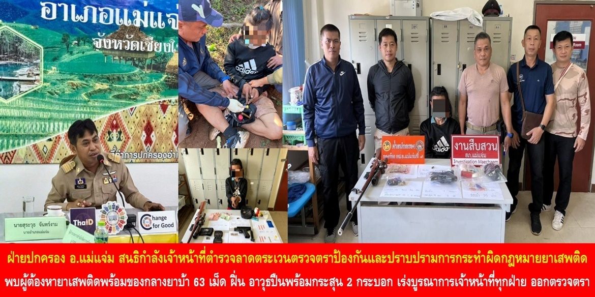 ฝ่ายปกครองอำเภอแม่แจ่ม สนธิกำลังเจ้าหน้าที่ตำรวจลาดตระเวนตรวจตราป้องกันและปราบปรามการกระทำผิดกฎหมายยาเสพติด พบผู้ต้องหายาเสพติดพร้อมของกลางยาบ้า 63 เม็ด ฝิ่น และอาวุธปืนพร้อมกระสุน 2 กระบอก เร่งบูรณาการเจ้าหน้าที่ทุกฝ่าย ออกตรวจตราอย่างเข้มข้นต่อเนื่อง เพื่อความสงบเรียบร้อยและความปลอดภัยของพี่น้องประชาชน