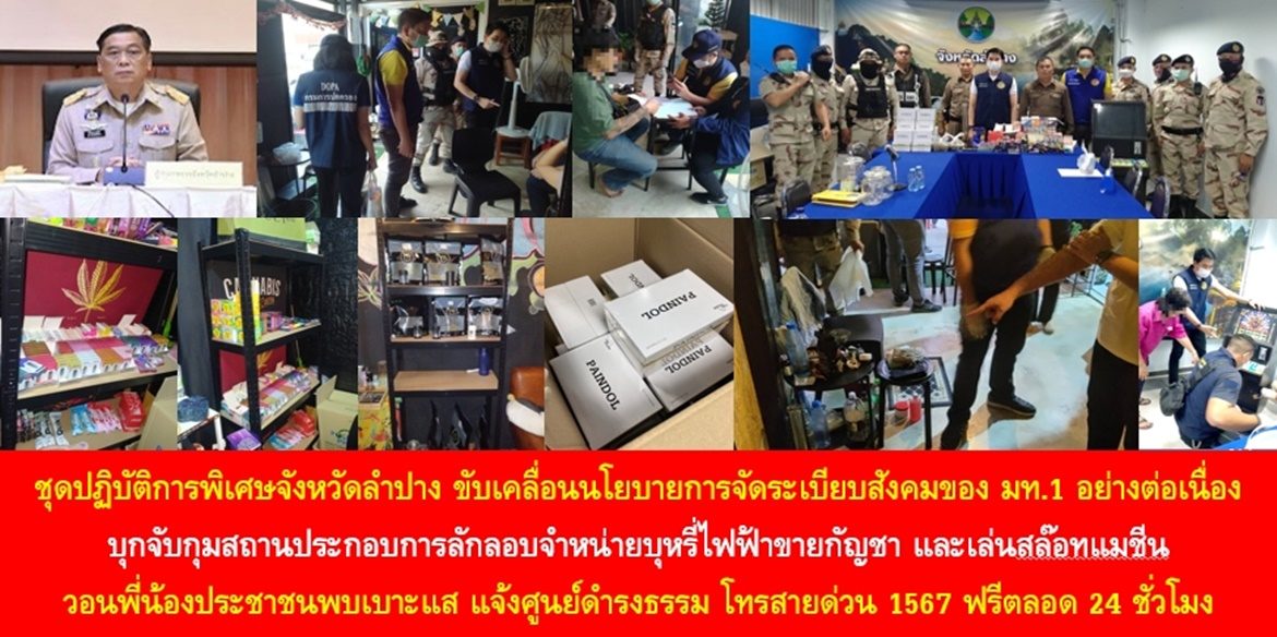 ชุดปฏิบัติการพิเศษจังหวัดลำปาง ขับเคลื่อนนโยบายการจัดระเบียบสังคมของ มท.1 อย่างต่อเนื่อง บุกจับกุมสถานประกอบการลักลอบจำหน่ายบุหรี่ไฟฟ้าขายกัญชา และเล่นสล๊อทแมชีน วอนพี่น้องประชาชนพบเบาะแส แจ้งศูนย์ดำรงธรรม โทรสายด่วน 1567 ฟรีตลอด 24 ชั่วโมง