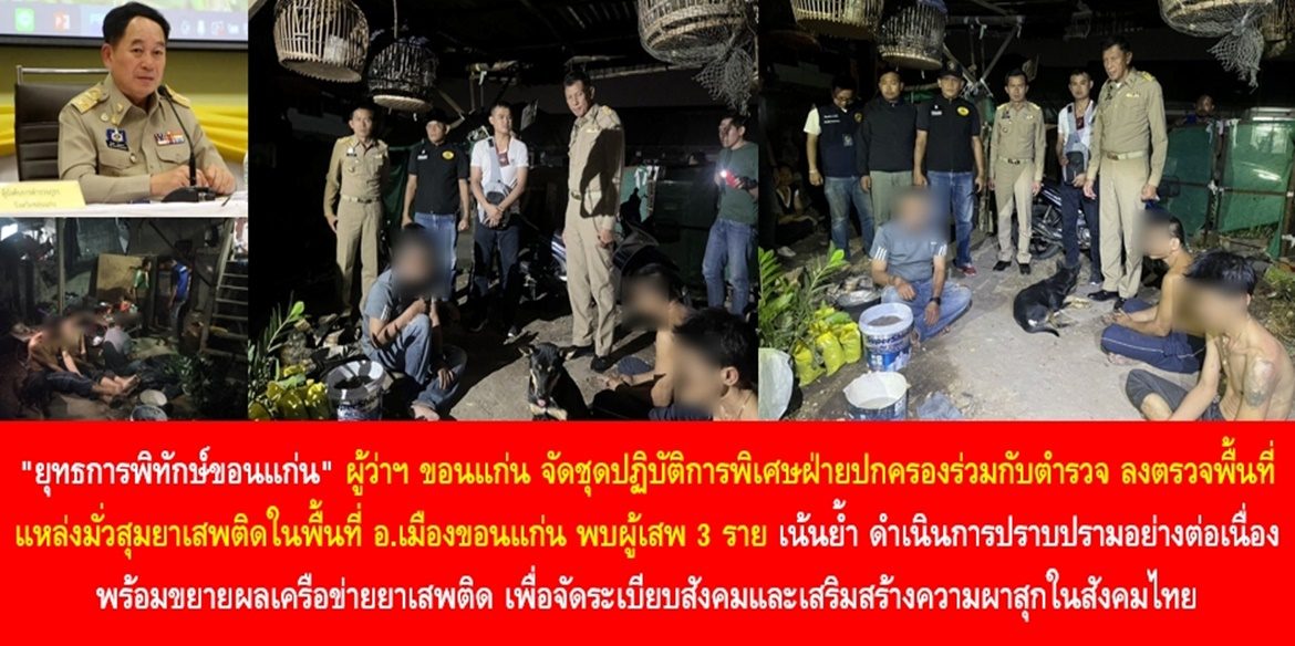 “ยุทธการพิทักษ์ขอนแก่น” ผู้ว่าฯ ขอนแก่น จัดชุดปฏิบัติการพิเศษฝ่ายปกครองร่วมกับตำรวจ ลงตรวจพื้นที่แหล่งมั่วสุมยาเสพติดในพื้นที่อำเภอเมืองขอนแก่น พบผู้เสพ 3 ราย เน้นย้ำ ดำเนินการปราบปรามอย่างต่อเนื่อง พร้อมขยายผลเครือข่ายยาเสพติด เพื่อจัดระเบียบสังคมและเสริมสร้างความผาสุกในสังคมไทย