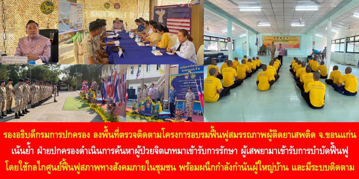 รองอธิบดีกรมการปกครอง ลงพื้นที่ตรวจติดตามโครงการอบรมฟื้นฟูสมรรถภาพผู้ติดยาเสพติด จังหวัดขอนแก่น เน้นย้ำ ฝ่ายปกครองดำเนินการค้นหาผู้ป่วยจิตเภทมาเข้ารับการรักษา ผู้เสพยามาเข้ารับการบำบัดฟื้นฟู โดยใช้กลไกศูนย์ฟื้นฟูสภาพทางสังคมภายในชุมชน พร้อมผนึกกำลังกำนัน ผู้ใหญ่บ้าน มีระบบติดตาม เพื่อส่งเสริมด้านอาชีพ คืนคนดีสู่สังคมโดยไม่กลับไปยุ่งเกี่ยวกับยาเสพติดอีก