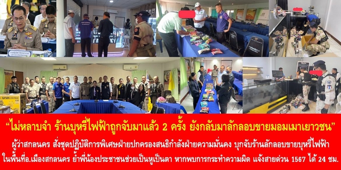 ไม่หลาบจำ ร้านบุหรี่ไฟฟ้าถูกจับมาแล้ว 2 ครั้ง ยังกลับมาลักลอบขายมอมเมาเยาวชน  ผู้ว่าสกลนคร สั่งชุดปฏิบัติการพิเศษฝ่ายปกครองสนธิกำลังฝ่ายความมั่นคง บุกจับร้านลักลอบขายบุหรี่ไฟฟ้าในพื้นที่อำเภอเมืองสกลนคร รอบที่ 3 ย้ำพี่น้องประชาชนช่วยเป็นหูเป็นตา หากพบการกระทำความผิด แจ้งสายด่วนศูนย์ดำรงธรรม 1567 ได้ตลอด 24 ชั่วโมง