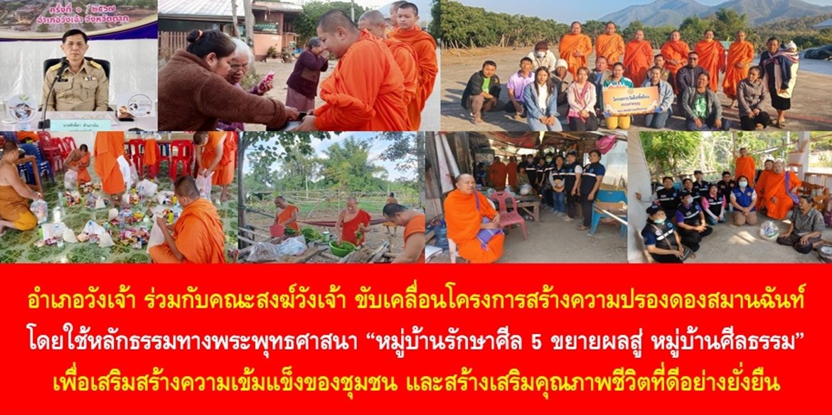 อำเภอวังเจ้าร่วมกับคณะสงฆ์วังเจ้า ขับเคลื่อนโครงการสร้างความปรองดองสมานฉันท์ โดยใช้หลักธรรมทางพระพุทธศาสนา “หมู่บ้านรักษาศีล 5 ขยายผลสู่ หมู่บ้านศีลธรรม” เพื่อเสริมสร้างความเข้มแข็งของชุมชน และสร้างเสริมคุณภาพชีวิตที่ดีอย่างยั่งยืน