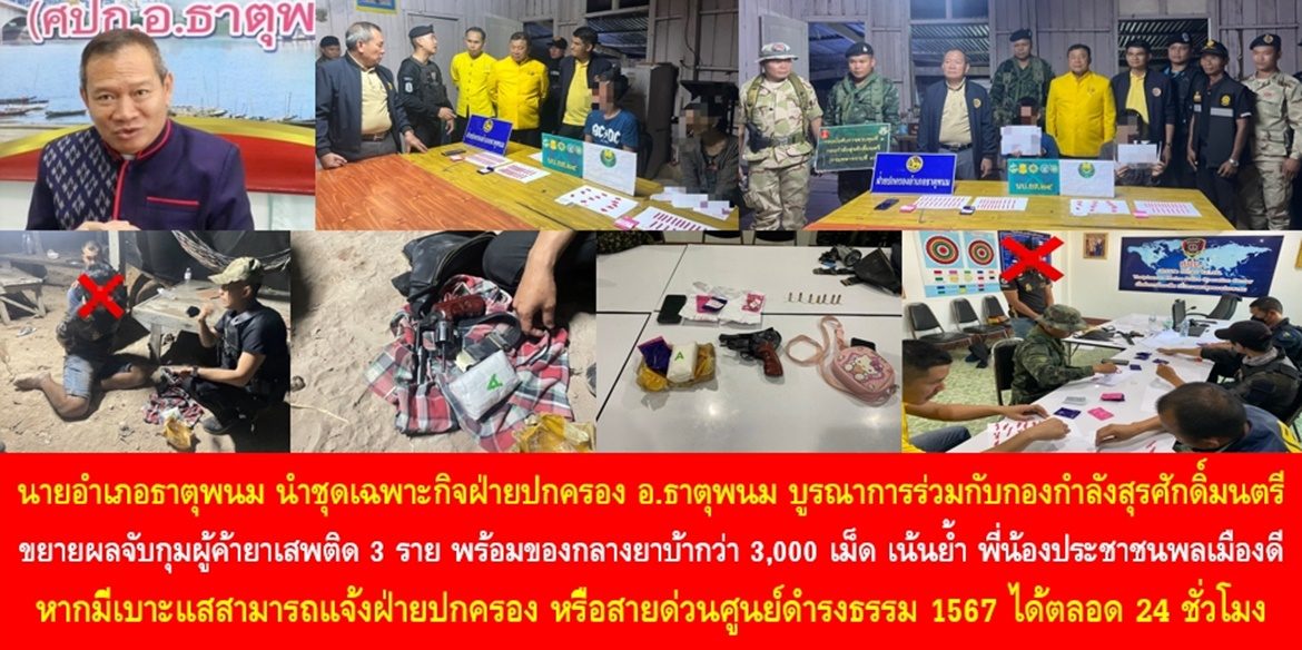 นายอำเภอธาตุพนม นำชุดเฉพาะกิจฝ่ายปกครองอำเภอธาตุพนม บูรณาการร่วมกับกองกำลังสุรศักดิ์มนตรี ขยายผลจับกุมผู้ค้ายาเสพติด 3 ราย พร้อมของกลางยาบ้ากว่า 3,000 เม็ด เน้นย้ำ พี่น้องประชาชนพลเมืองดี หากมีเบาะแสสามารถแจ้งฝ่ายปกครอง หรือสายด่วนศูนย์ดำรงธรรม 1567 ได้ตลอด 24 ชั่วโมง เพื่อช่วยกันทำให้ยาเสพติดหมดไปจากสังคมไทย