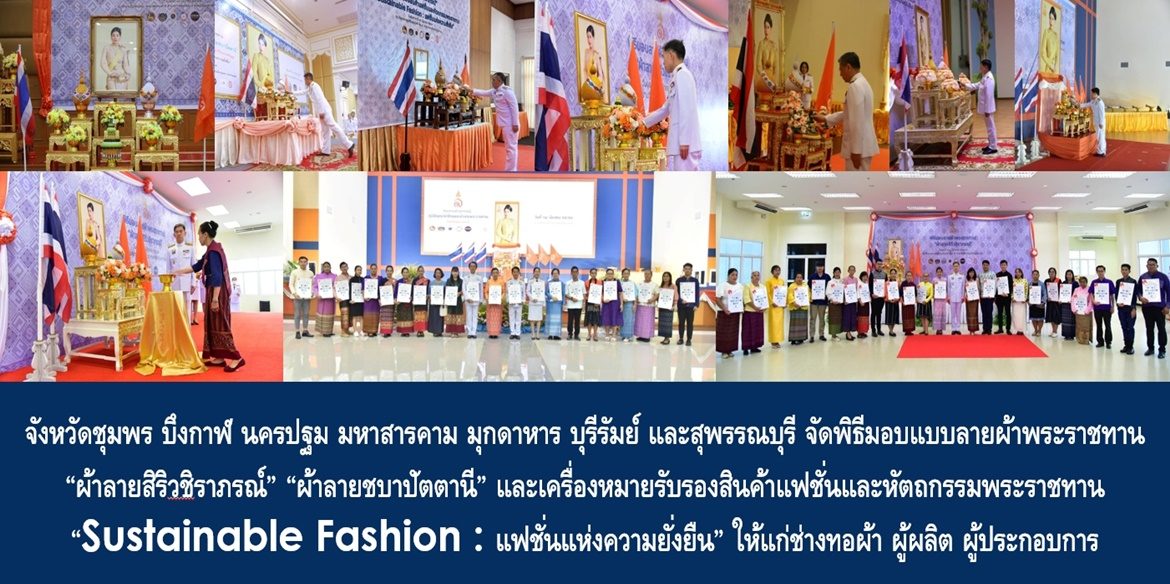 จังหวัดชุมพร บึงกาฬ นครปฐม มหาสารคาม มุกดาหาร บุรีรัมย์ และสุพรรณบุรี จัดพิธีมอบแบบลายผ้าพระราชทาน “ผ้าลายสิริวชิราภรณ์” “ผ้าลายชบาปัตตานี” และเครื่องหมายรับรองสินค้าแฟชั่นและหัตถกรรมพระราชทาน “Sustainable Fashion : แฟชั่นแห่งความยั่งยืน” ให้แก่ช่างทอผ้า ผู้ผลิต ผู้ประกอบการ ไปถักทอผสมผสานกับลวดลายภูมิปัญญาพื้นถิ่นตามความคิดสร้างสรรค์ของศิลปิน เพื่อเฉลิมพระเกียรติพระบาทสมเด็จพระเจ้าอยู่หัว เนื่องในโอกาสมหามงคลเฉลิมพระชนมพรรษาครบ 6 รอบ 28 กรกฎาคม 2567