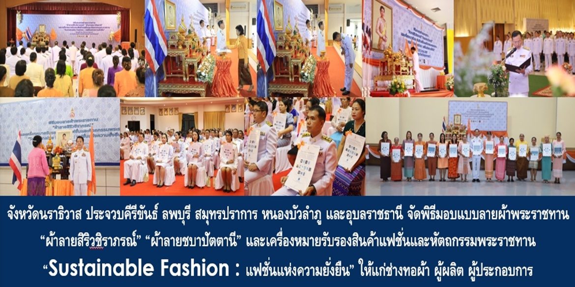 จังหวัดนราธิวาส ประจวบคีรีขันธ์ ลพบุรี สมุทรปราการ หนองบัวลำภู และอุบลราชธานี จัดพิธีมอบแบบลายผ้าพระราชทาน “ผ้าลายสิริวชิราภรณ์” “ผ้าลายชบาปัตตานี” และเครื่องหมายรับรองสินค้าแฟชั่นและหัตถกรรมพระราชทาน “Sustainable Fashion : แฟชั่นแห่งความยั่งยืน” ให้แก่ช่างทอผ้า ผู้ผลิต ผู้ประกอบการ ไปถักทอผสมผสานกับลวดลายภูมิปัญญาพื้นถิ่นตามความคิดสร้างสรรค์ของศิลปิน เพื่อเฉลิมพระเกียรติพระบาทสมเด็จพระเจ้าอยู่หัว เนื่องในโอกาสมหามงคลเฉลิมพระชนมพรรษาครบ 6 รอบ 28 กรกฎาคม 2567