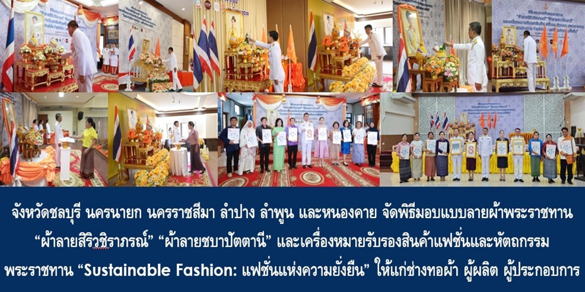 จังหวัดชลบุรี นครนายก นครราชสีมา ลำปาง ลำพูน และหนองคาย จัดพิธีมอบแบบลายผ้าพระราชทาน “ผ้าลายสิริวชิราภรณ์” “ผ้าลายชบาปัตตานี” และเครื่องหมายรับรองสินค้าแฟชั่นและหัตถกรรมพระราชทาน “Sustainable Fashion : แฟชั่นแห่งความยั่งยืน” ให้แก่ช่างทอผ้า ผู้ผลิต ผู้ประกอบการ ไปถักทอผสมผสานกับลวดลายภูมิปัญญาพื้นถิ่นตามความคิดสร้างสรรค์ของศิลปิน เพื่อเฉลิมพระเกียรติพระบาทสมเด็จพระเจ้าอยู่หัว เนื่องในโอกาสมหามงคลเฉลิมพระชนมพรรษาครบ 6 รอบ 28 กรกฎาคม 2567