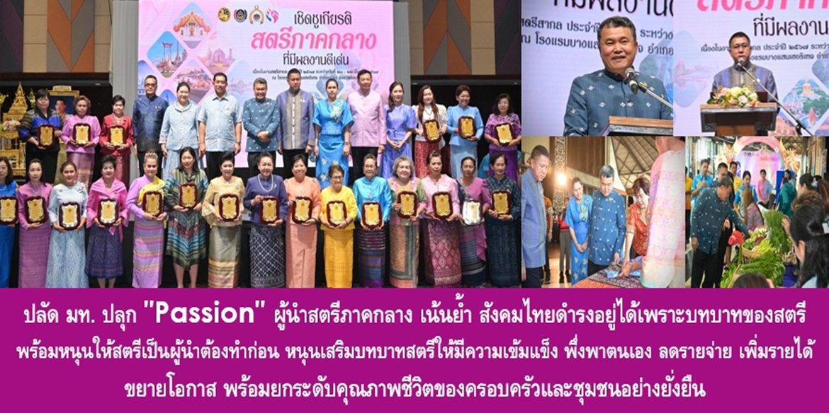 ปลัด มท. ปลุก “Passion” ผู้นำสตรีภาคกลาง เน้นย้ำ สังคมไทยดำรงอยู่ได้เพราะบทบาทของสตรี พร้อมหนุนให้สตรีเป็นผู้นำต้องทำก่อน หนุนเสริมบทบาทสตรีให้มีความเข้มแข็ง พึ่งพาตนเอง ลดรายจ่าย เพิ่มรายได้ ขยายโอกาส พร้อมยกระดับคุณภาพชีวิตของครอบครัวและชุมชนอย่างยั่งยืน
