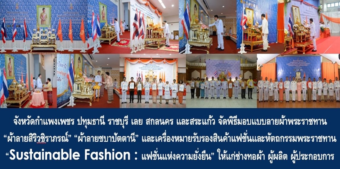 จังหวัดกำแพงเพชร ปทุมธานี ราชบุรี เลย สกลนคร และสระแก้ว จัดพิธีมอบแบบลายผ้าพระราชทาน “ผ้าลายสิริวชิราภรณ์” “ผ้าลายชบาปัตตานี” และเครื่องหมายรับรองสินค้าแฟชั่นและหัตถกรรมพระราชทาน “Sustainable Fashion : แฟชั่นแห่งความยั่งยืน” ให้แก่ช่างทอผ้า ผู้ผลิต ผู้ประกอบการ ไปถักทอผสมผสานกับลวดลายภูมิปัญญาพื้นถิ่นตามความคิดสร้างสรรค์ของศิลปิน เพื่อเฉลิมพระเกียรติพระบาทสมเด็จพระเจ้าอยู่หัว เนื่องในโอกาสพระราชพิธีมหามงคลเฉลิมพระชนมพรรษา 6 รอบ 28 กรกฎาคม 2567
