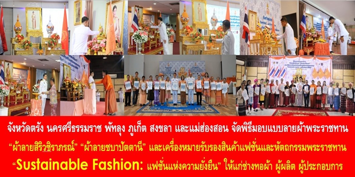 จังหวัดตรัง นครศรีธรรมราช พัทลุง ภูเก็ต สงขลา และแม่ฮ่องสอน จัดพิธีมอบแบบลายผ้าพระราชทาน “ผ้าลายสิริวชิราภรณ์” “ผ้าลายชบาปัตตานี” และเครื่องหมายรับรองสินค้าแฟชั่นและหัตถกรรมพระราชทาน “Sustainable Fashion : แฟชั่นแห่งความยั่งยืน” ให้แก่ช่างทอผ้า ผู้ผลิต ผู้ประกอบการ ไปถักทอผสมผสานกับลวดลายภูมิปัญญาพื้นถิ่นตามความคิดสร้างสรรค์ของศิลปิน เพื่อเฉลิมพระเกียรติพระบาทสมเด็จพระเจ้าอยู่หัว เนื่องในโอกาสมหามงคลเฉลิมพระชนมพรรษาครบ 6 รอบ 28 กรกฎาคม 2567