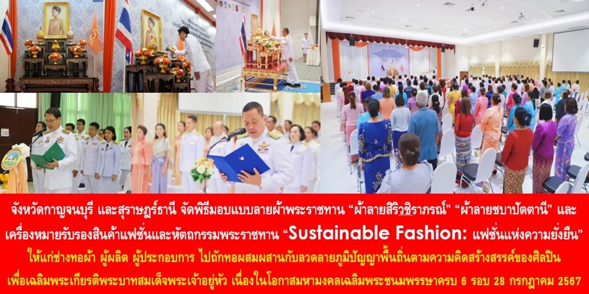 จังหวัดกาญจนบุรี และสุราษฎร์ธานี จัดพิธีมอบแบบลายผ้าพระราชทาน “ผ้าลายสิริวชิราภรณ์” “ผ้าลายชบาปัตตานี” และเครื่องหมายรับรองสินค้าแฟชั่นและหัตถกรรมพระราชทาน “Sustainable Fashion : แฟชั่นแห่งความยั่งยืน” ให้แก่ช่างทอผ้า ผู้ผลิต ผู้ประกอบการ ไปถักทอผสมผสานกับลวดลายภูมิปัญญาพื้นถิ่นตามความคิดสร้างสรรค์ของศิลปิน เพื่อเฉลิมพระเกียรติพระบาทสมเด็จพระเจ้าอยู่หัว เนื่องในโอกาสมหามงคลเฉลิมพระชนมพรรษาครบ 6 รอบ 28 กรกฎาคม 2567