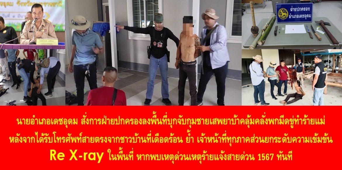 “ฝ่ายปกครองอำเภอเดชอุดม รวบชายคลั่งยาขู่ทำร้ายแม่ตัวเอง หลังเพื่อนบ้านแจ้งสายด่วนนายอำเภอ” นายอำเภอเดชอุดม สั่งการฝ่ายปกครองลงพื้นที่บุกจับกุมชายเสพยาบ้าคลุ้มคลั่งพกมีดขู่ทำร้ายแม่ หลังจากได้รับโทรศัพท์สายตรงจากชาวบ้านที่เดือดร้อน ย้ำ เจ้าหน้าที่ทุกภาคส่วนยกระดับความเข้มข้น Re X-ray ในพื้นที่ หากพบเหตุด่วนเหตุร้ายแจ้งสายด่วน 1567 ทันที