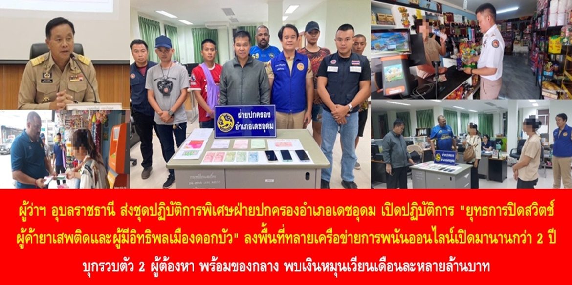 ผู้ว่าฯ อุบลราชธานี ส่งชุดปฏิบัติการพิเศษฝ่ายปกครองอำเภอเดชอุดม เปิดปฏิบัติการ “ยุทธการปิดสวิตช์ผู้ค้ายาเสพติดและผู้มีอิทธิพลเมืองดอกบัว” ลงพื้นที่ทลายเครือข่ายการพนันออนไลน์เปิดมานานกว่า 2 ปี บุกรวบตัว 2 ผู้ต้องหา พร้อมของกลาง พบเงินหมุนเวียนเดือนละหลายล้านบาท