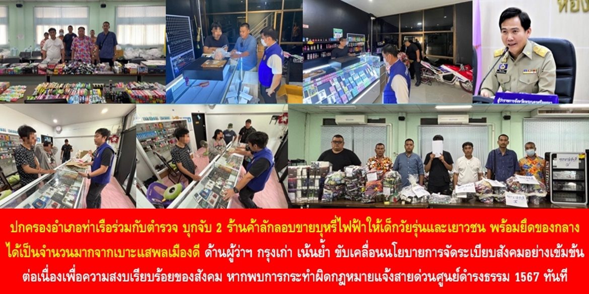 ปกครองอำเภอท่าเรือร่วมกับตำรวจ บุกจับ 2 ร้านค้าลักลอบขายบุหรี่ไฟฟ้าให้เด็กวัยรุ่นและเยาวชน พร้อมยึดของกลางได้เป็นจำนวนมากจากเบาะแสพลเมืองดี ด้านผู้ว่าฯ กรุงเก่า เน้นย้ำ ขับเคลื่อนนโยบายการจัดระเบียบสังคมอย่างเข้มข้นต่อเนื่องเพื่อความสงบเรียบร้อยของสังคม หากพบการกระทำผิดกฎหมายแจ้งสายด่วนศูนย์ดำรงธรรม 1567 ทันที