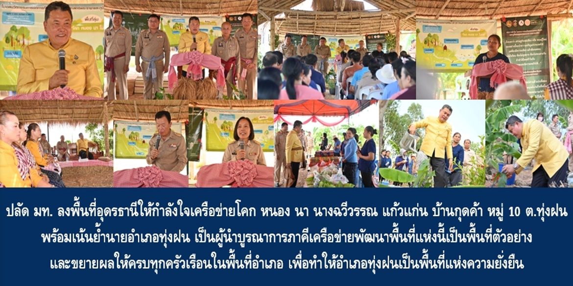 ปลัด มท. ลงพื้นที่ให้กำลังใจเครือข่ายโคก หนอง นา นางฉวีวรรณ แก้วแก่น บ้านกุดค้า หมู่ 10 ตำบลทุ่งฝน อำเภอทุ่งฝน จังหวัดอุดรธานี พร้อมเน้นย้ำนายอำเภอทุ่งฝน เป็นผู้นำบูรณาการภาคีเครือข่ายพัฒนาพื้นที่แห่งนี้เป็นพื้นที่ตัวอย่างและขยายผลให้ครบทุกครัวเรือนในพื้นที่อำเภอ เพื่อทำให้อำเภอทุ่งฝนเป็นพื้นที่แห่งความยั่งยืน