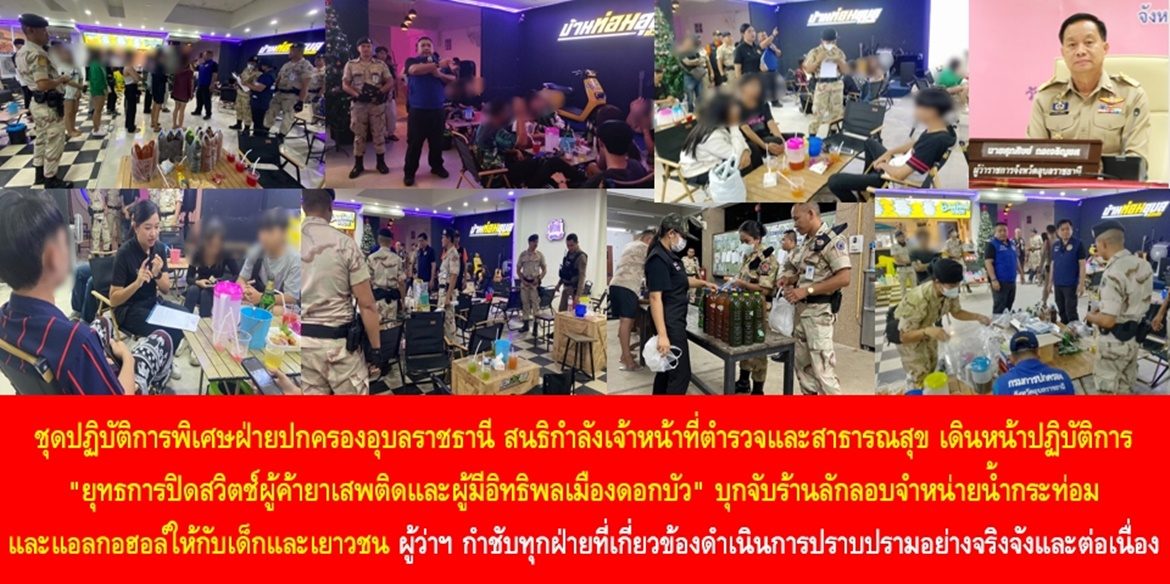 ชุดปฏิบัติการพิเศษฝ่ายปกครองอุบลราชธานี สนธิกำลังเจ้าหน้าที่ตำรวจและสาธารณสุข เดินหน้าปฏิบัติการ “ยุทธการปิดสวิตช์ผู้ค้ายาเสพติดและผู้มีอิทธิพลเมืองดอกบัว” บุกจับร้านลักลอบจำหน่ายน้ำกระท่อมและแอลกอฮอล์ให้กับเด็กและเยาวชน ผู้ว่าฯ อุบลราชธานี กำชับทุกฝ่ายที่เกี่ยวข้องดำเนินการปราบปรามอย่างจริงจังและต่อเนื่อง เพื่อความสงบสุขของบ้านเมือง