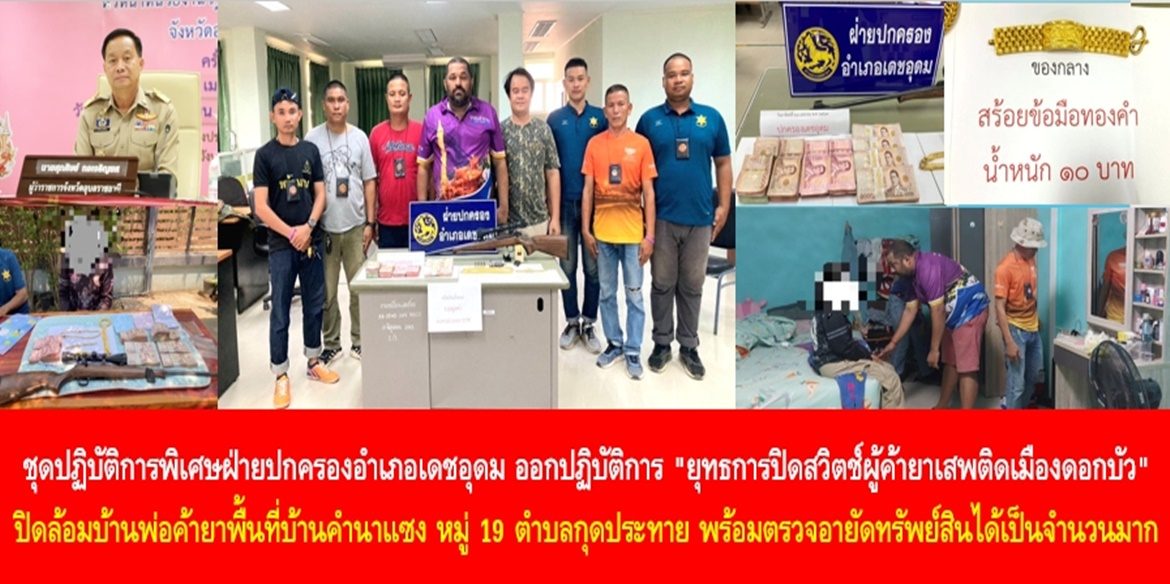 ชุดปฏิบัติการพิเศษฝ่ายปกครองอำเภอเดชอุดม ออกปฏิบัติการ “ยุทธการปิดสวิตช์ผู้ค้ายาเสพติดเมืองดอกบัว” ปิดล้อมบ้านพ่อค้ายาพื้นที่บ้านคำนาแซง หมู่ 19 ตำบลกุดประทาย พร้อมตรวจอายัดทรัพย์สินได้เป็นจำนวนมาก