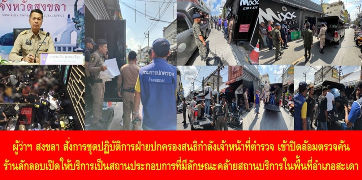 ผู้ว่าฯ สงขลา สั่งการชุดปฏิบัติการฝ่ายปกครองสนธิกำลังเจ้าหน้าที่ตำรวจ เข้าปิดล้อมตรวจค้นร้านลักลอบเปิดให้บริการเป็นสถานประกอบการที่มีลักษณะคล้ายสถานบริการในพื้นที่อำเภอสะเดา สามารถจับกุมผู้กระทำผิดทั้งชาวไทยและต่างชาติรวม 21 ราย พร้อมกำชับทุกฝ่ายปฏิบัติหน้าที่สร้างความผาสุกให้สังคมมีความเป็นระเบียบเรียบร้อย สร้างความปลอดภัยในชีวิตและทรัพย์สินของพี่น้องประชาชน
