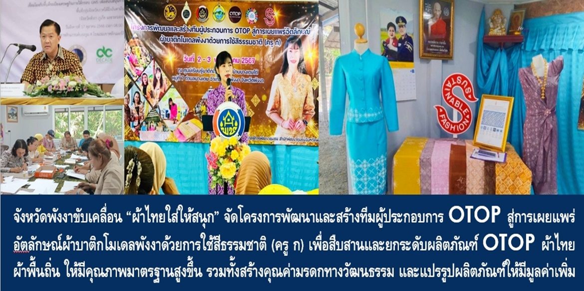 จังหวัดพังงาขับเคลื่อน “ผ้าไทยใส่ให้สนุก”จัดโครงการพัฒนาและสร้างทีมผู้ประกอบการ OTOP สู่การเผยแพร่อัตลักษณ์ผ้าบาติกโมเดลพังงาด้วยการใช้สีธรรมชาติ (ครู ก) เพื่อสืบสานและยกระดับผลิตภัณฑ์ OTOP ผ้าไทย ผ้าพื้นถิ่น ให้มีคุณภาพมาตรฐานสูงขึ้น รวมทั้งสร้างคุณค่ามรดกทางวัฒนธรรม และแปรรูปผลิตภัณฑ์ให้มีมูลค่าเพิ่มสูงขึ้น