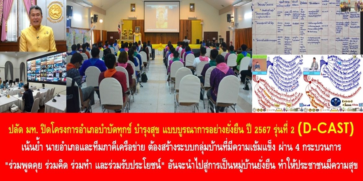 ปลัดมหาดไทย ปิดโครงการอำเภอบำบัดทุกข์ บำรุงสุข แบบบูรณาการอย่างยั่งยืน ปี 2567 รุ่นที่ 2 ( D-CAST ) เน้นย้ำ นายอำเภอและทีมภาคีเครือข่าย ต้องสร้างระบบกลุ่มบ้านที่มีความเข้มแข็ง ผ่าน 4 กระบวนการ “ร่วมพูดคุย ร่วมคิด ร่วมทำ และร่วมรับประโยชน์” อันจะนำไปสู่การเป็นหมู่บ้านยั่งยืน ทำให้ประชาชนมีความสุขและมีคุณภาพชีวิตที่ดีอย่างยั่งยืน