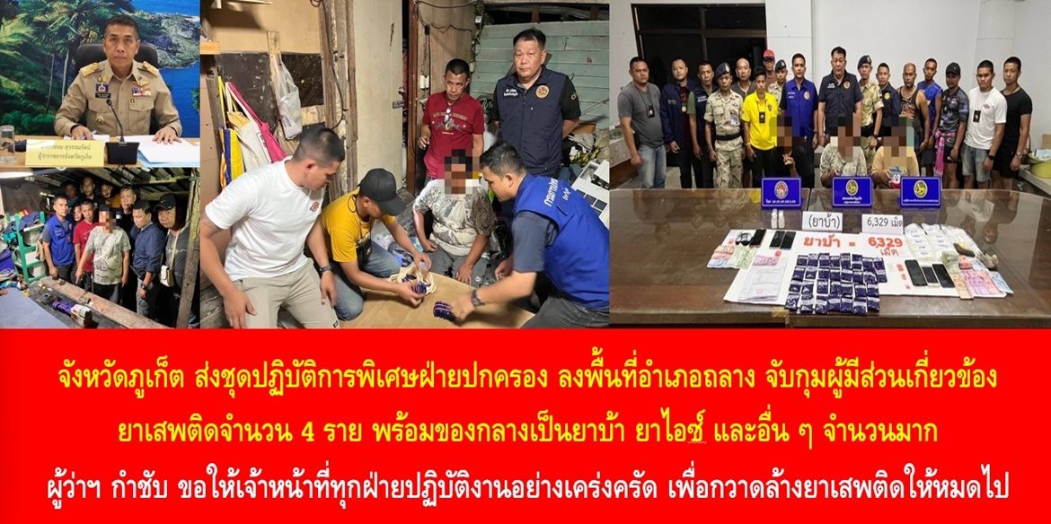 จังหวัดภูเก็ต ส่งชุดปฏิบัติการพิเศษฝ่ายปกครอง ลงพื้นที่อำเภอถลาง เข้าจับกุมผู้มีส่วนเกี่ยวข้องกับยาเสพติดจำนวน 4 ราย พร้อมของกลางเป็นยาบ้า ยาไอซ์ และอื่น ๆ จำนวนมาก ผู้ว่าฯ กำชับ ขอให้เจ้าหน้าที่ทุกฝ่ายปฏิบัติงานอย่างเคร่งครัด เพื่อกวาดล้างยาเสพติดให้หมดไป
