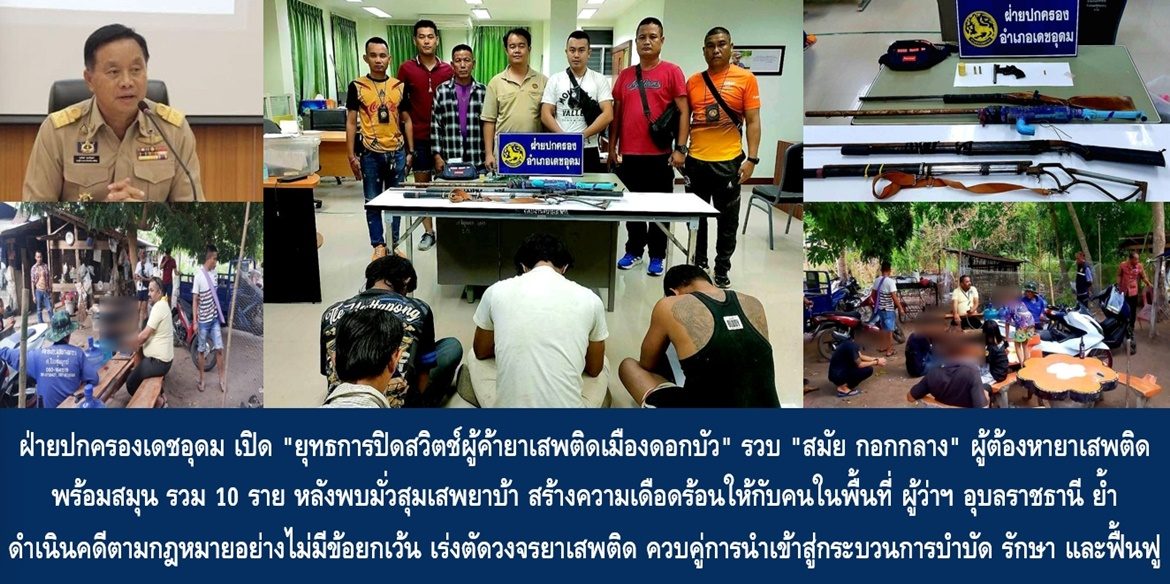 ฝ่ายปกครองเดชอุดม เปิด “ยุทธการปิดสวิตช์ผู้ค้ายาเสพติดเมืองดอกบัว” รวบ “สมัย กอกกลาง” ผู้ต้องหายาเสพติด พร้อมสมุน รวม 10 ราย หลังพบ มั่วสุมเสพยาบ้าสร้างความเดือดร้อนให้กับคนในพื้นที่ ด้านผู้ว่าฯ อุบลราชธานี ย้ำ ให้ดำเนินคดีตามกฎหมายอย่างไม่มีข้อยกเว้น เร่งตัดวงจรยาเสพติดอีก ควบคู่กับการนำผู้ป่วยยาเสพติดเข้าสู่กระบวนการบำบัด รักษา และฟื้นฟู