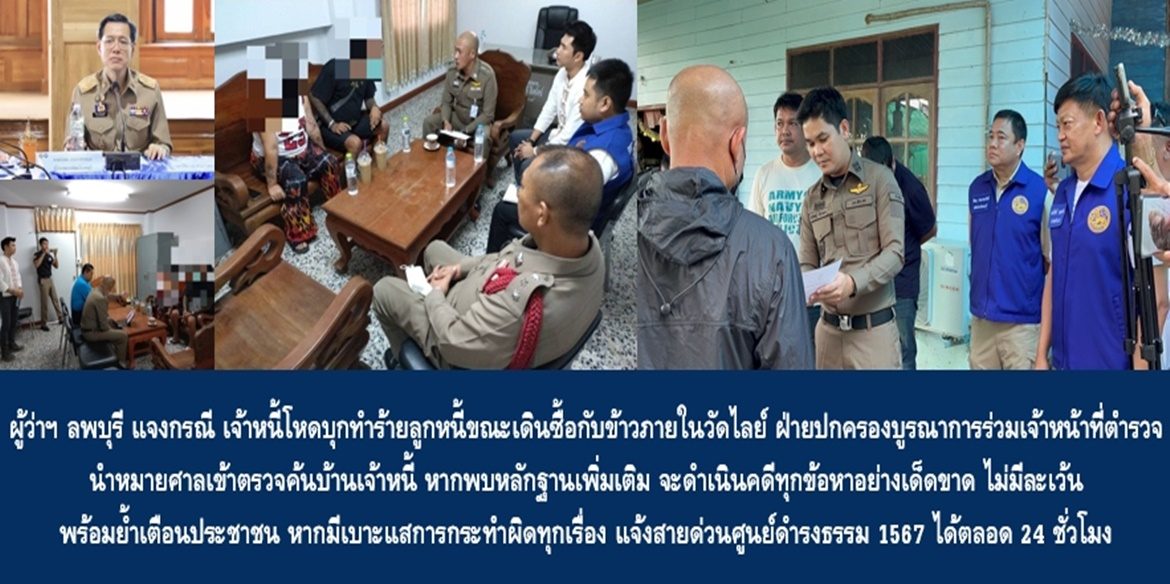ผู้ว่าฯ ลพบุรี แจงกรณี เจ้าหนี้โหดบุกทำร้ายร่างกายลูกหนี้ขณะเดินซื้อกับข้าวภายในวัดไลย์ บริเวณบ่อเลี้ยงเต่าหน้าพิพิธภัณฑ์ โดยขณะนี้ฝ่ายปกครองบูรณาการร่วมเจ้าหน้าที่ตำรวจนำหมายศาลเข้าตรวจค้นบ้านเจ้าหนี้ หากพบหลักฐานเพิ่มเติม จะดำเนินคดีทุกข้อหาอย่างเด็ดขาด ไม่มีละเว้น พร้อมย้ำเตือนประชาชน หากมีเบาะแสการกระทำผิดทุกเรื่อง แจ้งสายด่วนศูนย์ดำรงธรรม 1567 ได้ตลอด 24 ชั่วโมง