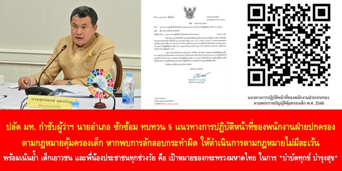 ปลัด มท. กำชับผู้ว่าฯ นายอำเภอ ซักซ้อม ทบทวน 5 แนวทางการปฏิบัติหน้าที่ของพนักงานฝ่ายปกครองตามกฎหมายคุ้มครองเด็ก หากพบการลักลอบกระทำผิด ให้ดำเนินการตามกฎหมายไม่มีละเว้น พร้อมเน้นย้ำ เด็ก เยาวชน และพี่น้องประชาชนทุกช่วงวัย คือ เป้าหมายของกระทรวงมหาดไทย ในการ “บำบัดทุกข์ บำรุงสุข” เพื่อทำให้ “ประเทศชาติมั่นคง ประชาชนมีความสุข” อย่างยั่งยืน