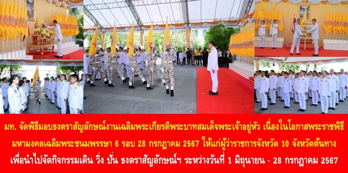 มท. จัดพิธีมอบธงตราสัญลักษณ์งานเฉลิมพระเกียรติพระบาทสมเด็จพระเจ้าอยู่หัว เนื่องในโอกาสพระราชพิธีมหามงคลเฉลิมพระชนมพรรษา 6 รอบ 28 กรกฎาคม 2567 ให้แก่ผู้ว่าราชการจังหวัด 10 จังหวัดต้นทาง เพื่อนำไปจัดกิจกรรมเดิน วิ่ง ปั่น ธงตราสัญลักษณ์ฯ ระหว่างวันที่ 1 มิถุนายน – 28 กรกฎาคม 2567 พร้อมเชิญชวนประชาชนทุกจังหวัดทั่วประเทศ เข้าร่วมกิจกรรมเดิน วิ่ง ปั่น ธงตราสัญลักษณ์ฯ เพื่อร่วมแสดงออกซึ่งความจงรักภักดีและออกกำลังกายให้ชีวีมีสุข ร่างกายแข็งแรง โดยพร้อมเพรียงกัน