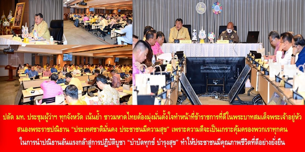 ปลัด มท. ประชุมผู้ว่าฯ ทุกจังหวัด เน้นย้ำ ชาวมหาดไทยต้องมุ่งมั่นตั้งใจทำหน้าที่ข้าราชการที่ดีในพระบาทสมเด็จพระเจ้าอยู่หัว สนองพระราชปณิธาน “ประเทศชาติมั่นคง ประชาชนมีความสุข” เพราะความดีจะเป็นเกราะคุ้มครองพวกเราทุกคนในการนำปณิธานอันแรงกล้าสู่การปฏิบัติบูชา “บำบัดทุกข์ บำรุงสุข” ทำให้ประชาชนมีคุณภาพชีวิตที่ดีอย่างยั่งยืน