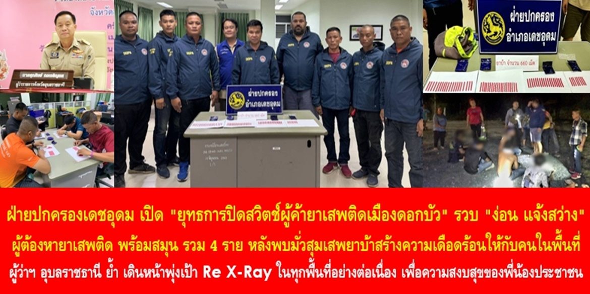 ฝ่ายปกครองเดชอุดม เปิด “ยุทธการปิดสวิตช์ผู้ค้ายาเสพติดเมืองดอกบัว” รวบ “ง่อน แจ้งสว่าง” ผู้ต้องหายาเสพติด พร้อมสมุน รวม 4 ราย หลังพบมั่วสุมเสพยาบ้าสร้างความเดือดร้อนให้กับคนในพื้นที่ ผู้ว่าฯ อุบลราชธานี ย้ำ เดินหน้าพุ่งเป้า Re X-Ray ในทุกพื้นที่อย่างต่อเนื่อง เพื่อความสงบสุขของพี่น้องประชาชน