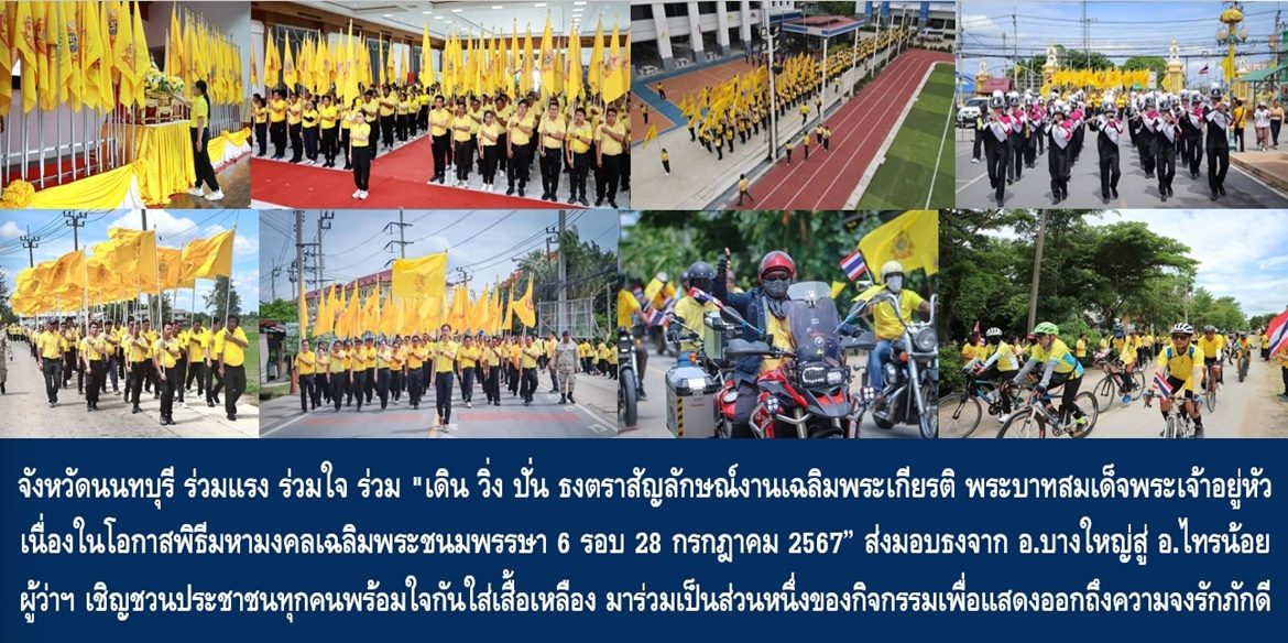 จังหวัดนนทบุรี ร่วมแรง ร่วมใจ ร่วม “เดิน วิ่ง ปั่น ธงตราสัญลักษณ์งานเฉลิมพระเกียรติ พระบาทสมเด็จพระเจ้าอยู่หัว เนื่องในโอกาสพิธีมหามงคลเฉลิมพระชนมพรรษา 6 รอบ 28 กรกฎาคม 2567” ส่งมอบธงจากอำเภอบางใหญ่สู่อำเภอไทรน้อย ผู้ว่าฯ เชิญชวนประชาชนทุกคนพร้อมใจกันใส่เสื้อเหลือง มาร่วมเป็นส่วนหนึ่งของกิจกรรมเพื่อแสดงออกถึงความจงรักภักดีในโอกาสมหามงคลของคนทั้งชาติ