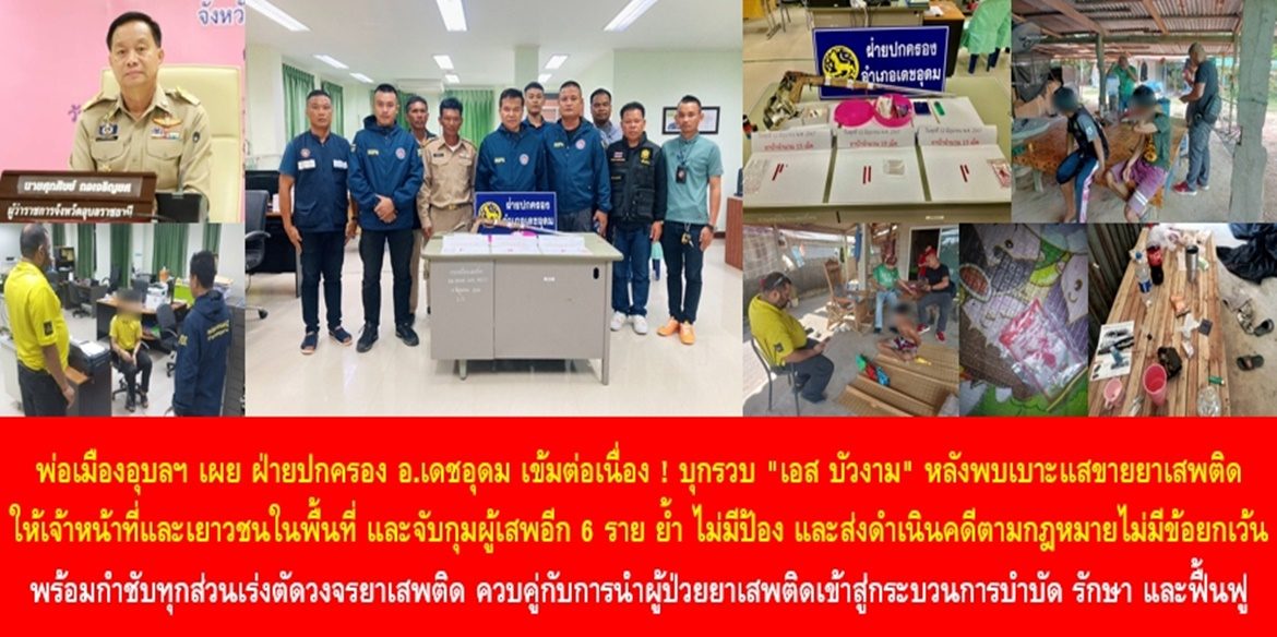 “ยุทธการปิดสวิตช์ผู้ค้ายาเสพติดเมืองดอกบัว 2” พ่อเมืองอุบลฯ เผย ฝ่ายปกครองอำเภอเดชอุดมเข้มต่อเนื่อง ! บุกรวบ “เอส บัวงาม” หลังพบเบาะแสขายยาเสพติดให้เจ้าหน้าที่และเยาวชนในพื้นที่ และจับกุมผู้เสพอีก 6 ราย ย้ำ ไม่มีป้อง และส่งดำเนินคดีตามกฎหมายไม่มีข้อยกเว้น พร้อมกำชับทุกส่วนเร่งตัดวงจรยาเสพติด ควบคู่กับการนำผู้ป่วยยาเสพติดเข้าสู่กระบวนการบำบัด รักษา และฟื้นฟู เพื่อใช้ชีวิตในสังคมอย่างปกติสุข