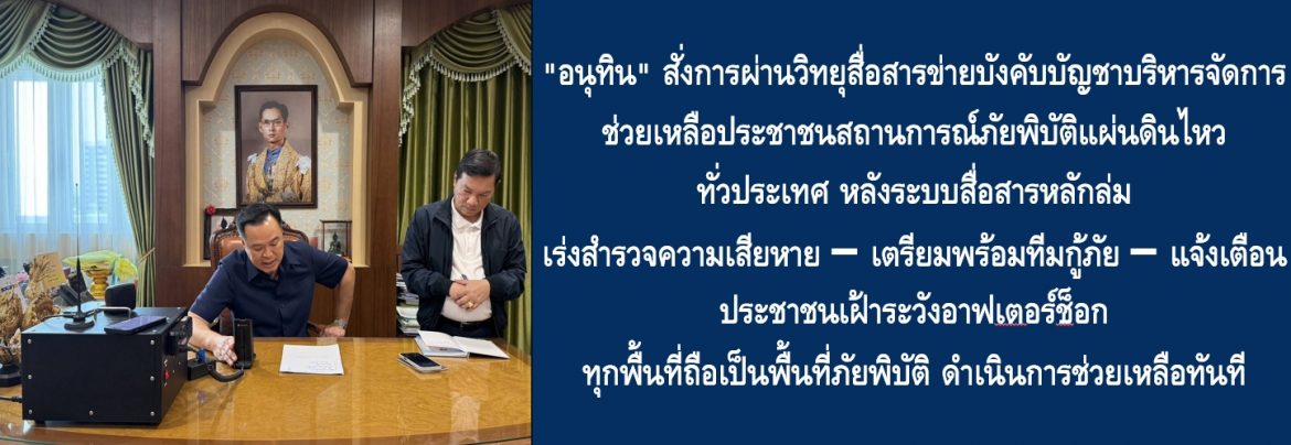 “อนุทิน” สั่งการผ่านวิทยุสื่อสารข่ายบังคับบัญชาบริหารจัดการช่วยเหลือประชาชนสถานการณ์ภัยพิบัติแผ่นดินไหวไหวทั่วประเทศ หลังระบบสื่อสารหลักล่ม เร่งสำรวจความเสียหาย – เตรียมพร้อมทีมกู้ภัย – แจ้งเตือนประชาชนเฝ้าระวังอาฟเตอร์ช็อก ทุกพื้นที่ถือเป็นพื้นที่ภัยพิบัติ ดำเนินการช่วยเหลือทันที