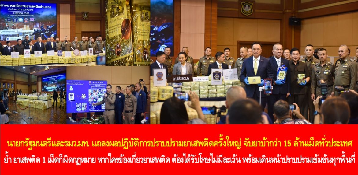 นายกรัฐมนตรี แถลงผลปฏิบัติการปราบปรามยาเสพติดครั้งใหญ่ จับยาบ้ากว่า 15 ล้านเม็ดทั่วประเทศ ย้ำ ยาเสพติด 1 เม็ดก็ผิดกฎหมาย หากใครข้องเกี่ยวยาเสพติด ต้องได้รับโทษไม่มีละเว้น พร้อมเดินหน้าปราบปรามเข้มข้นทุกพื้นที่