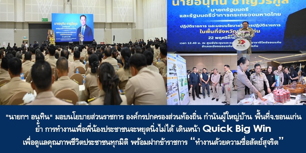 “นายกฯ อนุทิน” มอบนโยบายส่วนราชการ องค์กรปกครองส่วนท้องถิ่น กำนันผู้ใหญ่บ้านพื้นที่จังหวัดขอนแก่น ย้ำ การทำงานเพื่อพี่น้องประชาชนจะหยุดนิ่งไม่ได้ เดินหน้า Quick Big Win เพื่อดูแลคุณภาพชีวิตประชาชนทุกมิติ พร้อมฝากข้าราชการ “ทำงานด้วยความซื่อสัตย์สุจริต ให้ประชาชนได้รับสิ่งที่ดีที่สุดมีคุณภาพชีวิตที่ดีอย่างยั่งยืน”