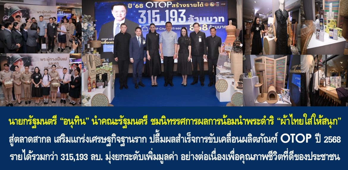 นายกรัฐมนตรี “อนุทิน” นำคณะรัฐมนตรี ชมนิทรรศการผลการน้อมนำพระดำริ “ผ้าไทยใส่ให้สนุก” สู่ตลาดสากล เสริมแกร่งเศรษฐกิจฐานราก ปลื้มผลสำเร็จการขับเคลื่อนผลิตภัณฑ์ OTOP ปี 2568 รายได้รวมกว่า 315,193 ล้านบาท มุ่งยกระดับเพิ่มมูลค่า อย่างต่อเนื่องเพื่อคุณภาพชีวิตที่ดีของประชาชน