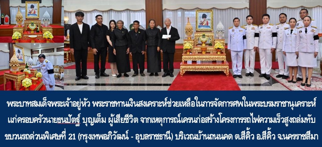 พระบาทสมเด็จพระเจ้าอยู่หัว พระราชทานเงินสงเคราะห์ช่วยเหลือในการจัดการศพในพระบรมราชานุเคราะห์แก่ครอบครัวนายธนปัตฐ์ บุญเต็ม ผู้เสียชีวิตจากเหตุการณ์เครนก่อสร้างโครงการรถไฟความเร็วสูงถล่มทับขบวนรถด่วนพิเศษที่ 21 (กรุงเทพอภิวัฒน์ – อุบลราชธานี) บริเวณช่วงหลักกิโลเมตรที่ 220 บ้านถนนคด ตำบลสีคิ้ว อำเภอสีคิ้ว จังหวัดนครราชสีมา