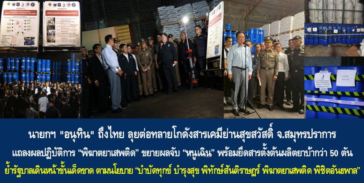 นายกฯ “อนุทิน” ถึงไทย ลุยต่อทลายโกดังสารเคมีย่านสุขสวัสดิ์ จ.สมุทรปราการ แถลงผลปฏิบัติการ “พิฆาตยาเสพติด” ขยายผลจับ “หนูเฉิน” พร้อมยึดสารตั้งต้นผลิตยาบ้ากว่า 50 ตัน ย้ำรัฐบาลเดินหน้าขั้นเด็ดขาด ตามนโยบาย “บำบัดทุกข์ บำรุงสุข พิทักษ์สันติราษฎร์ พิฆาตยาเสพติด พิชิตอันธพาล”