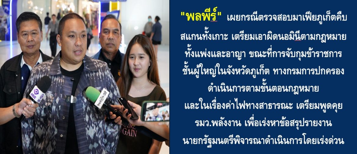 “พลพีร์” เผยกรณีตรวจสอบมาเฟียภูเก็ตคืบ สแกนทั้งเกาะ เตรียมเอาผิดนอมินีตามกฎหมายทั้งแพ่งและอาญา ขณะที่การจับกุมข้าราชการชั้นผู้ใหญ่ในจังหวัดภูเก็ต ทางกรมการปกครองดำเนินการตามขั้นตอนกฎหมาย และในเรื่องค่าไฟทางสาธารณะ เตรียมพูดคุย รมว.พลังงาน เพื่อเร่งหาข้อสรุปรายงานนายกรัฐมนตรีพิจารณาดำเนินการโดยเร่งด่วนตามกรอบระยะเวลาที่กำหนดไว้