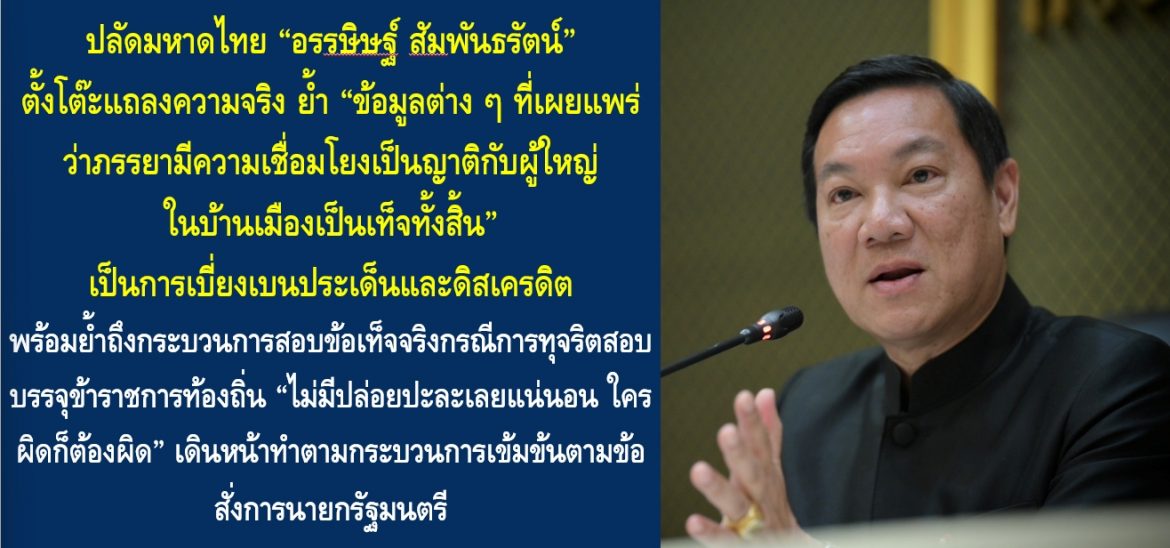 ปลัดมหาดไทย “อรรษิษฐ์ สัมพันธรัตน์” ตั้งโต๊ะแถลงความจริง ย้ำ “ข้อมูลต่าง ๆ ที่เผยแพร่ว่าภรรยามีความเชื่อมโยงเป็นญาติกับผู้ใหญ่ในบ้านเมืองเป็นเท็จทั้งสิ้น” เป็นการเบี่ยงเบนประเด็นและดิสเครดิต พร้อมย้ำถึงกระบวนการสอบข้อเท็จจริงกรณีการทุจริตสอบบรรจุข้าราชการท้องถิ่น “ไม่มีปล่อยปะละเลยแน่นอน ใครผิดก็ต้องผิด” เดินหน้าทำตามกระบวนการเข้มข้นตามข้อสั่งการนายกรัฐมนตรี “ต้องทำงานให้โปร่งใส ทำให้ประชาชนเชื่อมั่นมากที่สุด”