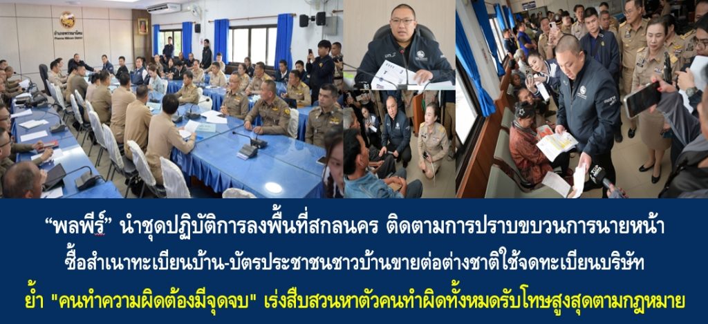 “พลพีร์” นำชุดปฏิบัติการลงพื้นที่สกลนคร ติดตามการปราบขบวนการนายหน้าซื้อสำเนาทะเบียนบ้าน-บัตรประชาชนชาวบ้านขายต่อต่างชาติใช้จดทะเบียนบริษัท ย้ำ “คนทำความผิดต้องมีจุดจบ” เร่งสืบสวนหาตัวคนทำผิดทั้งหมดรับโทษสูงสุดตามกฎหมาย พร้อมกำชับฝ่ายปกครองร่วมกับพาณิชย์สร้างความเข้าใจประชาชนให้มีความรู้เท่าทันทุกพื้นที่